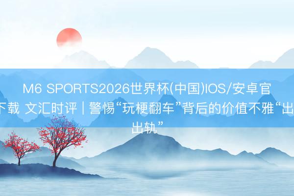 M6 SPORTS2026世界杯(中国)IOS/安卓官方下载 文汇时评 | 警惕“玩梗翻车”背后的价值不雅“出轨”
