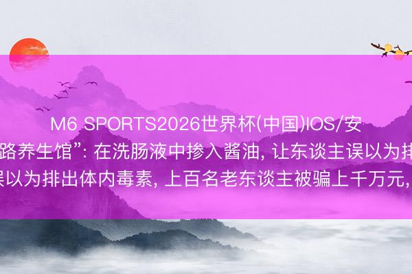 M6 SPORTS2026世界杯(中国)IOS/安卓官方下载 央视曝光“套路养生馆”: 在洗肠液中掺入酱油, 让东谈主误以为排出体内毒素, 上百名老东谈主被骗上千万元, 30余东谈主被刑拘