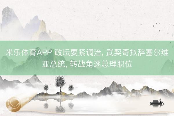 米乐体育APP 政坛要紧调治, 武契奇拟辞塞尔维亚总统, 转战角逐总理职位