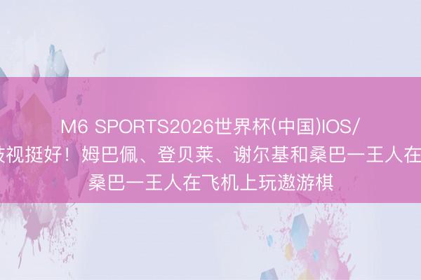 M6 SPORTS2026世界杯(中国)IOS/安卓官方下载 歧视挺好!姆巴佩、登贝莱、谢尔基和桑巴一王人在飞机上玩遨游棋