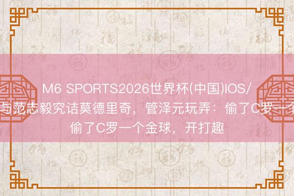 M6 SPORTS2026世界杯(中国)IOS/安卓官方下载 与范志毅究诘莫德里奇,管泽元玩弄:偷了C罗一个金球,开打趣