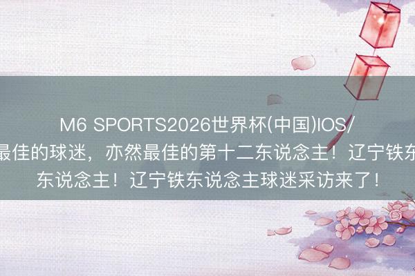 M6 SPORTS2026世界杯(中国)IOS/安卓官方下载 你们是最佳的球迷,亦然最佳的第十二东说念主!辽宁铁东说念主球迷采访来了!