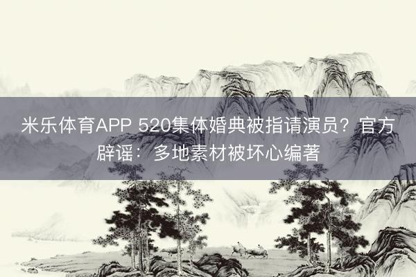 米乐体育APP 520集体婚典被指请演员?官方辟谣:多地素材被坏心编著