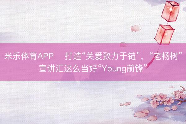 米乐体育APP 打造“关爱致力于链”,“老杨树”宣讲汇这么当好“Young前锋”