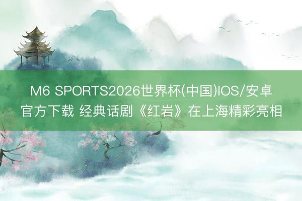 M6 SPORTS2026世界杯(中国)IOS/安卓官方下载 经典话剧《红岩》在上海精彩亮相
