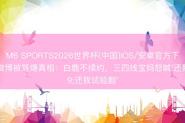M6 SPORTS2026世界杯(中国)IOS/安卓官方下载 于正微博被骂爆真相:白鹿不续约,三四线宝妈怒喊'还我试验剧'