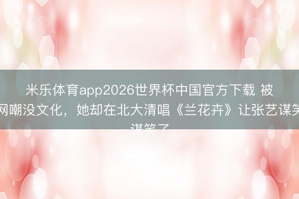 米乐体育app2026世界杯中国官方下载 被全网嘲没文化,她却在北大清唱《兰花卉》让张艺谋笑了
