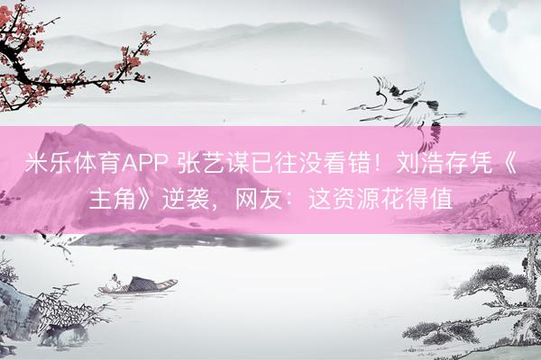 米乐体育APP 张艺谋已往没看错!刘浩存凭《主角》逆袭,网友:这资源花得值