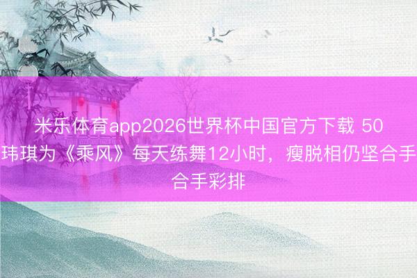 米乐体育app2026世界杯中国官方下载 50岁范玮琪为《乘风》每天练舞12小时,瘦脱相仍坚合手彩排