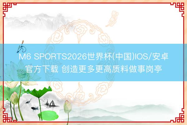 M6 SPORTS2026世界杯(中国)IOS/安卓官方下载 创造更多更高质料做事岗亭