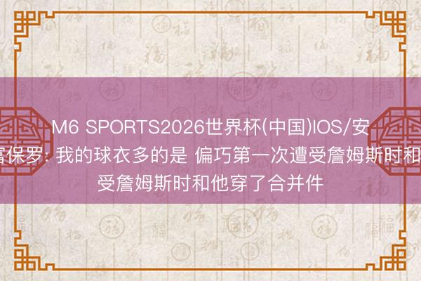 M6 SPORTS2026世界杯(中国)IOS/安卓官方下载 富保罗: 我的球衣多的是 偏巧第一次遭受詹姆斯时和他穿了合并件