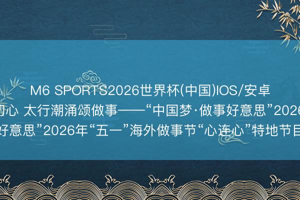 M6 SPORTS2026世界杯(中国)IOS/安卓官方下载 三晋匠韵映初心 太行潮涌颂做事——“中国梦·做事好意思”2026年“五一”海外做事节“心连心”特地节目山西拍摄侧记