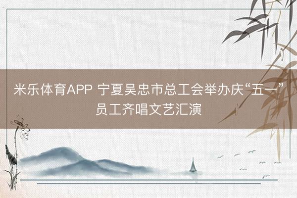 米乐体育APP 宁夏吴忠市总工会举办庆“五一”员工齐唱文艺汇演