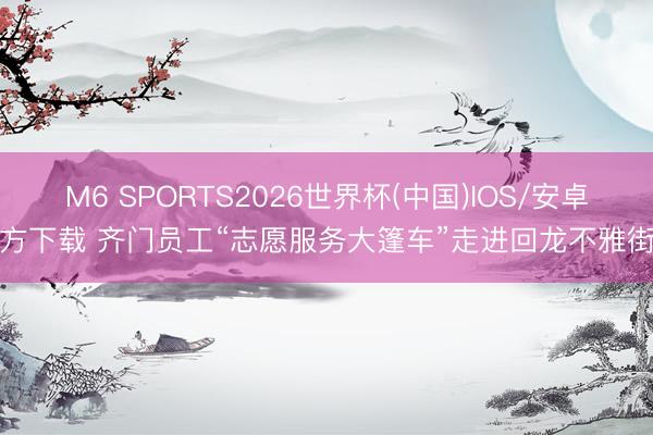 M6 SPORTS2026世界杯(中国)IOS/安卓官方下载 齐门员工“志愿服务大篷车”走进回龙不雅街谈