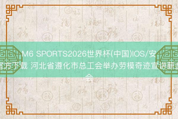 M6 SPORTS2026世界杯(中国)IOS/安卓官方下载 河北省遵化市总工会举办劳模奇迹宣讲薪金会