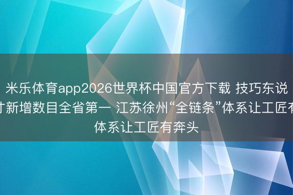 米乐体育app2026世界杯中国官方下载 技巧东说念主才新增数目全省第一 江苏徐州“全链条”体系让工匠有奔头