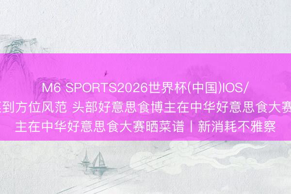 M6 SPORTS2026世界杯(中国)IOS/安卓官方下载 从网红菜到方位风范 头部好意思食博主在中华好意思食大赛晒菜谱丨新消耗不雅察