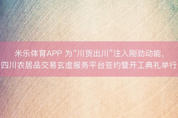 米乐体育APP 为“川货出川”注入刚劲动能，四川农居品交易玄虚服务平台签约暨开工典礼举行