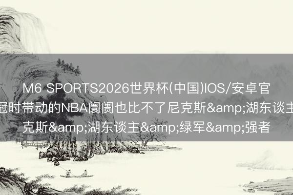 M6 SPORTS2026世界杯(中国)IOS/安卓官方下载 杨毅: 马刺夺五冠时带动的NBA阛阓也比不了尼克斯&湖东谈主&绿军&强者