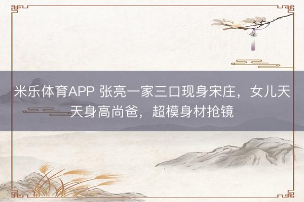 米乐体育APP 张亮一家三口现身宋庄，女儿天天身高尚爸，超模身材抢镜