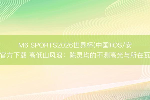 M6 SPORTS2026世界杯(中国)IOS/安卓官方下载 高低山风浪:陈灵均的不测高光与所在瓦解