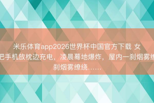 米乐体育app2026世界杯中国官方下载 女子睡前把手机放枕边充电,凌晨蓦地爆炸,屋内一刹烟雾缭绕……