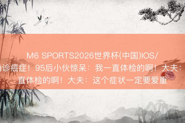 M6 SPORTS2026世界杯(中国)IOS/安卓官方下载 瞬息确诊癌症!95后小伙惊呆:我一直体检的啊!大夫:这个症状一定要爱重