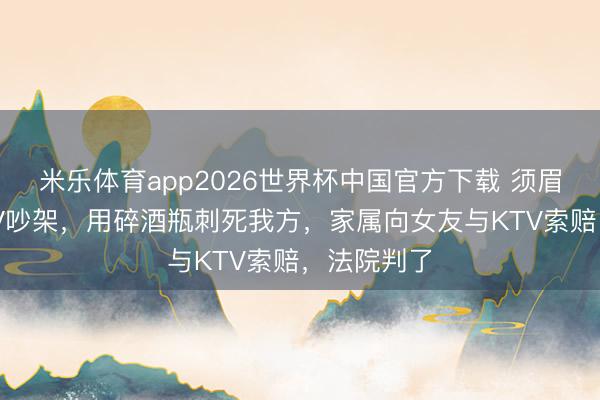 米乐体育app2026世界杯中国官方下载 须眉与女友KTV吵架，用碎酒瓶刺死我方，家属向女友与KTV索赔，法院判了