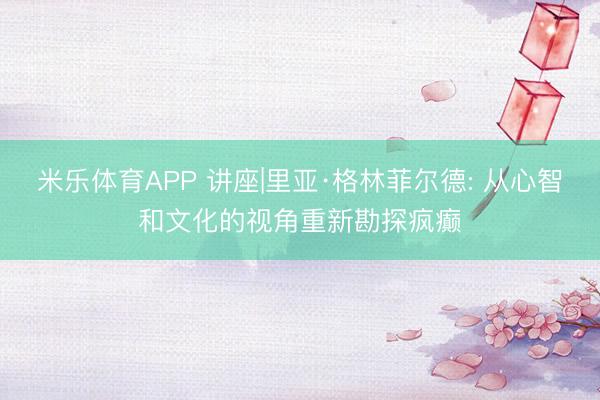 米乐体育APP 讲座|里亚·格林菲尔德: 从心智和文化的视角重新勘探疯癫
