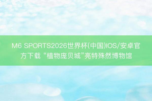 M6 SPORTS2026世界杯(中国)IOS/安卓官方下载 “植物庞贝城”亮特殊然博物馆