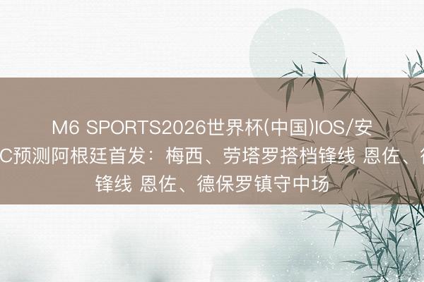 M6 SPORTS2026世界杯(中国)IOS/安卓官方下载 TYC预测阿根廷首发：梅西、劳塔罗搭档锋线 恩佐、德保罗镇守中场