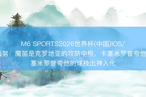 M6 SPORTS2026世界杯(中国)IOS/安卓官方下载 梅努：魔笛是克罗地亚的攻防中枢，卡塞米罗曾夸他的球技出神入化