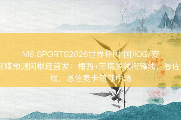 M6 SPORTS2026世界杯(中国)IOS/安卓官方下载 阿媒预测阿根廷首发:梅西+劳塔罗领衔锋线,恩佐麦卡镇守中场