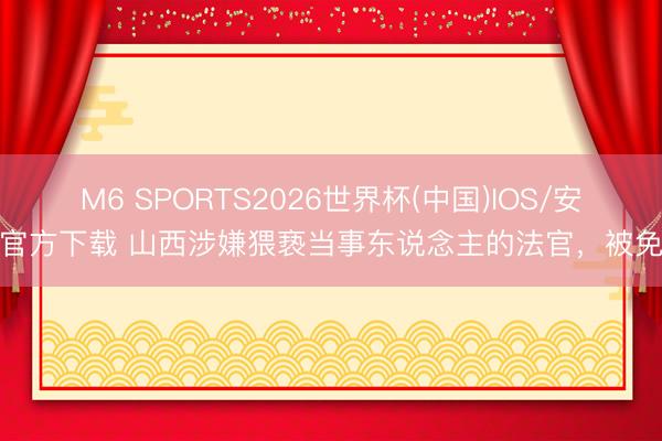 M6 SPORTS2026世界杯(中国)IOS/安卓官方下载 山西涉嫌猥亵当事东说念主的法官,被免职