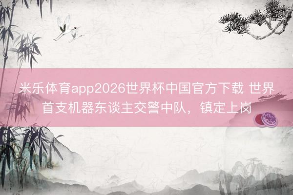 米乐体育app2026世界杯中国官方下载 世界首支机器东谈主交警中队，镇定上岗