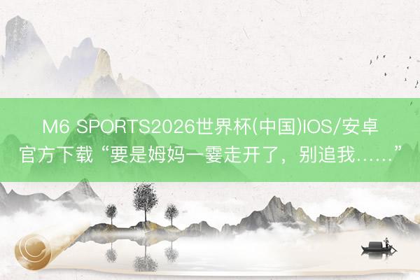 M6 SPORTS2026世界杯(中国)IOS/安卓官方下载 “要是姆妈一霎走开了，别追我……”