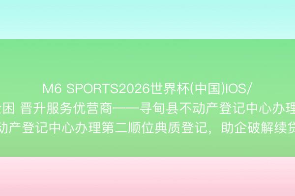 M6 SPORTS2026世界杯(中国)IOS/安卓官方下载 主动靠前纾企困 晋升服务优营商——寻甸县不动产登记中心办理第二顺位典质登记,助企破解续贷融资难题
