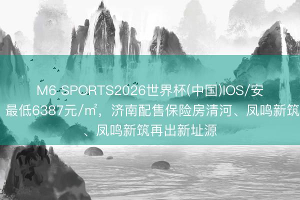 M6 SPORTS2026世界杯(中国)IOS/安卓官方下载 最低6387元/㎡,济南配售保险房清河、凤鸣新筑再出新址源