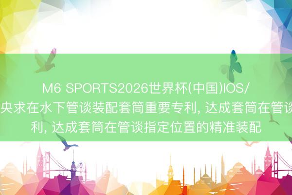 M6 SPORTS2026世界杯(中国)IOS/安卓官方下载 塞佩姆央求在水下管谈装配套筒重要专利, 达成套筒在管谈指定位置的精准装配