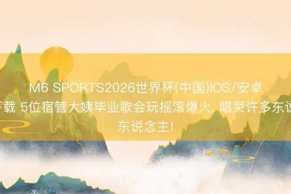 M6 SPORTS2026世界杯(中国)IOS/安卓官方下载 5位宿管大姨毕业歌会玩摇滚爆火, 唱哭许多东说念主!