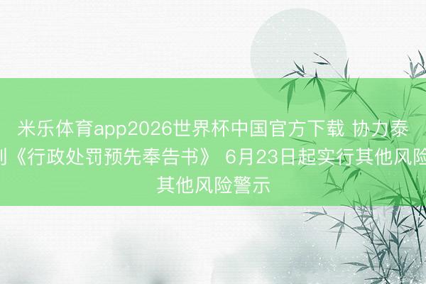 米乐体育app2026世界杯中国官方下载 协力泰: 收到《行政处罚预先奉告书》 6月23日起实行其他风险警示