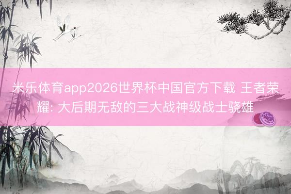 米乐体育app2026世界杯中国官方下载 王者荣耀: 大后期无敌的三大战神级战士骁雄