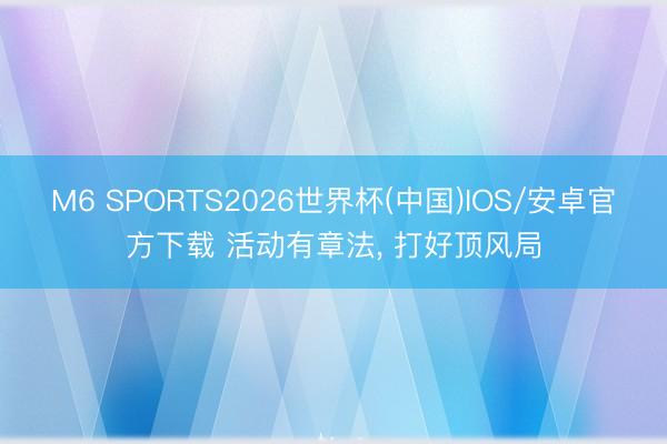 M6 SPORTS2026世界杯(中国)IOS/安卓官方下载 活动有章法, 打好顶风局