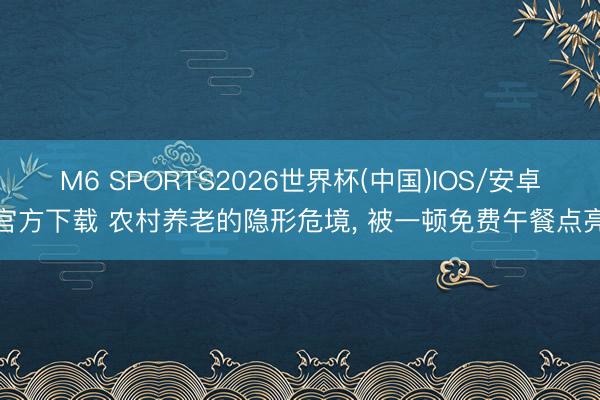 M6 SPORTS2026世界杯(中国)IOS/安卓官方下载 农村养老的隐形危境, 被一顿免费午餐点亮