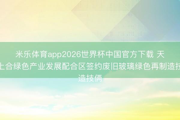 米乐体育app2026世界杯中国官方下载 天津上合绿色产业发展配合区签约废旧玻璃绿色再制造技俩