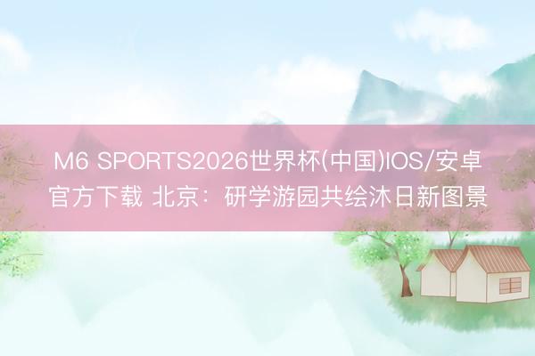 M6 SPORTS2026世界杯(中国)IOS/安卓官方下载 北京:研学游园共绘沐日新图景