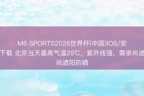 M6 SPORTS2026世界杯(中国)IOS/安卓官方下载 北京当天最高气温29℃,紫外线强,需崇尚遮阳防晒