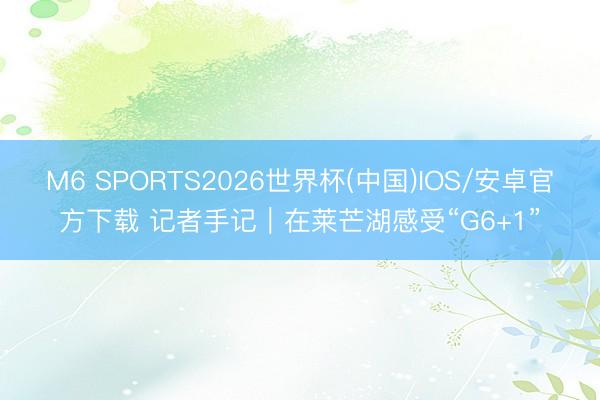 M6 SPORTS2026世界杯(中国)IOS/安卓官方下载 记者手记｜在莱芒湖感受“G6+1”